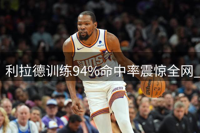利拉德训练94%命中率震惊全网 NBA球星背后付出超乎想象